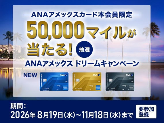 ANAアメックスカード本会員限定　抽選で50,000マイルが当たる！ANAアメックスドリームキャンペーン　期間：2026年8月19日水曜日から2026年11月18日水曜日まで　要参加登録