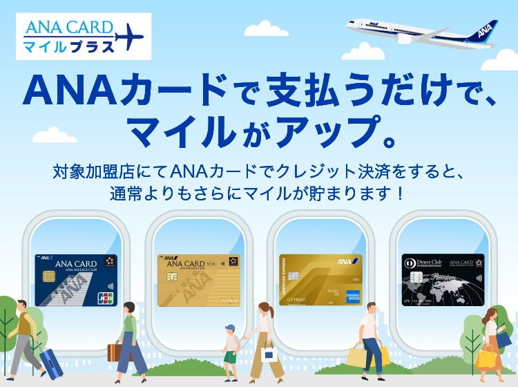 ANA CARD マイルプラス　ANAカードで支払うだけで、マイルがアップ。対象加盟店にてANAカードでクレジット決済をすると、通常よりもさらにマイルが貯まります！クレジットカード会社のポイント移行分1マイル　ANAカードマイルプラス分1マイル　通常1マイルのところ2マイルに!!!