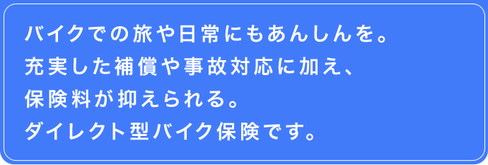 バイクでの旅や日常にもあんしんを。　充実した補償や事故対応に加え、保険料が抑えられるダイレクト型バイク保険です。