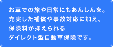 お車での旅や日常にもあんしんを。　充実した補償や事故対応に加え、保険料が抑えられるダイレクト型自動車保険です。