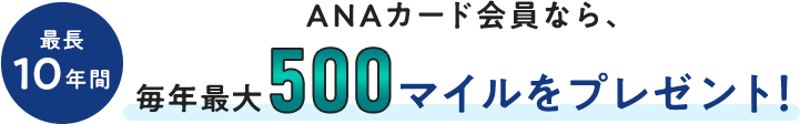 最長10年間、ANAカード会員なら、毎年最大500マイルをプレゼント！