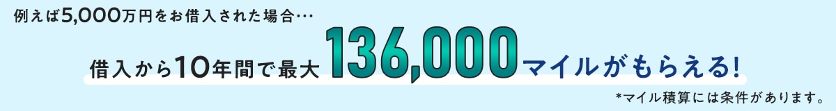 例えば5,000万円をお借入された場合・・・ 借入から10年間で最大136,000マイルがもらえる！*マイル積算には条件があります。