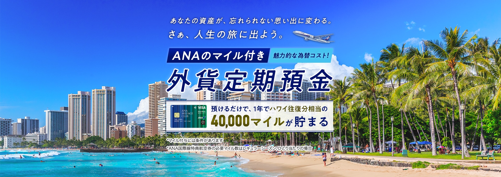 あなたの資産が、忘れられない思い出に変わる。さぁ、人生の旅に出よう。魅力的な為替コスト！ANAのマイル付き外貨定期預金　預けるだけで、1年でハワイ往復相当の40,000マイルが貯まる*マイル付与には条件があります*ANA特典航空県の必要マイル数はレギュラーシーズン、ひとり当たりの場合