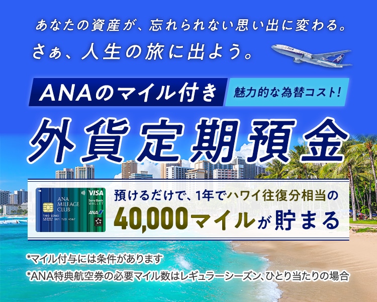 あなたの資産が、忘れられない思い出に変わる。さぁ、人生の旅に出よう。魅力的な為替コスト！ANAのマイル付き外貨定期預金　預けるだけで、1年でハワイ往復相当の40,000マイルが貯まる*マイル付与には条件があります*ANA特典航空県の必要マイル数はレギュラーシーズン、ひとり当たりの場合