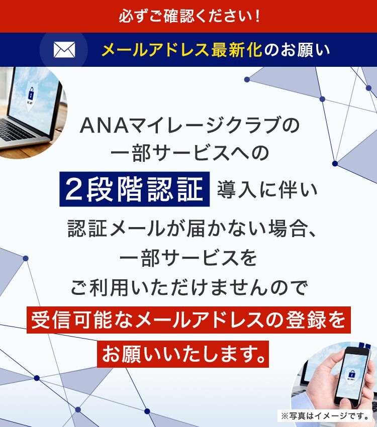 ANAマイレージクラブの一部サービスへの2段階認証導入に伴い認識メールが届かない場合、一部サービスをご利用いただけませんので受信可能なメールアドレスのご登録をお願いいたします。