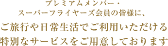 プレミアムメンバー・スーパーフライヤーズ会員の皆様に、ご旅行や日常生活でご利用いただける特別なサービスをご用意しております
