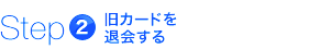 step2　旧カードを退会する