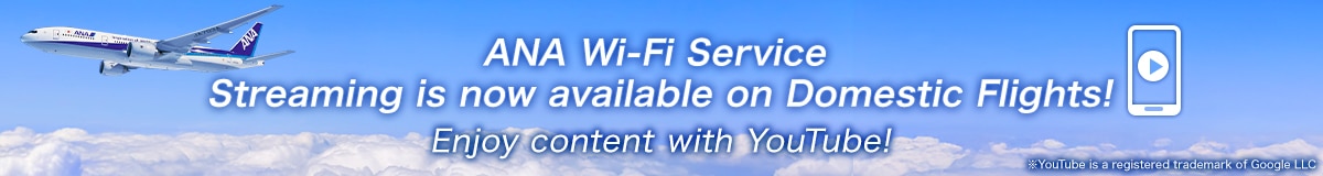 ANA Wi-Fi Service Streaming is now available on Domestic Flights! Enjoy content with YouTube! *YouTube is a registered trademark of Google LLC