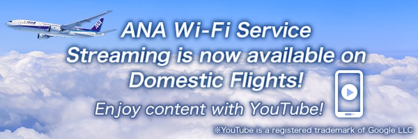 ANA Wi-Fi Service Streaming is now available on Domestic Flights! Enjoy content with YouTube! *YouTube is a registered trademark of Google LLC