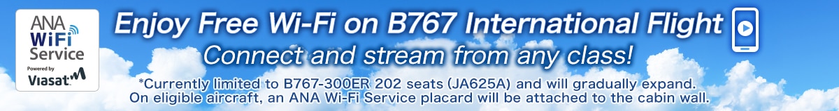 Enjoy Free Wi-Fi on B767 International Flight Connect and stream from any class! *Currently limited to B767-300ER 202 seats (JA625A) and will gradually expand. On eligible aircraft, an ANA Wi-Fi Service placard will be attached to the cabin wall.