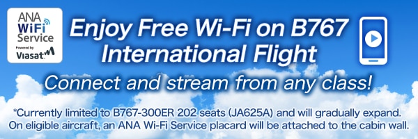Enjoy Free Wi-Fi on B767 International Flight Connect and stream from any class! *Currently limited to B767-300ER 202 seats (JA625A) and will gradually expand. On eligible aircraft, an ANA Wi-Fi Service placard will be attached to the cabin wall.