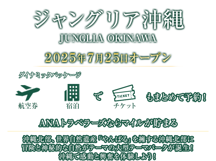 ジャングリア沖縄 JUNGLIA OKINAWA 2025年7月25日オープン 航空券＋宿泊（ダイナミックパッケージ）でチケットもまとめて予約！ANAトラベラーズならマイルが貯まる 沖縄北部、世界自然遺産「やんばる」を擁する沖縄北部に冒険と神秘的な自然がテーマの大型テーマパークが誕生！沖縄で感動と興奮を体験しよう！