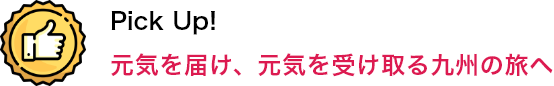 Pick Up！ 元気を届け、元気を受け取る九州の旅へ