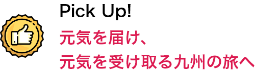 Pick Up！ 元気を届け、元気を受け取る九州の旅へ