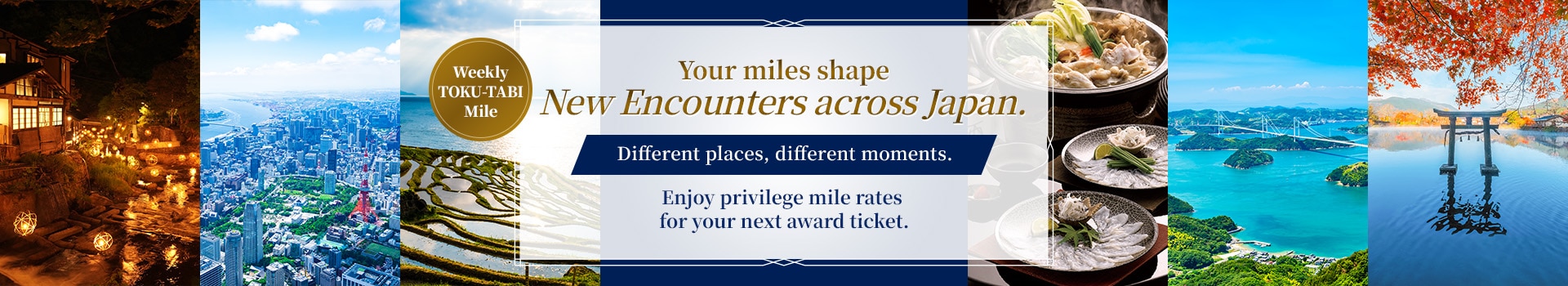 Weekly TOKU-TABI Mile  Your miles shape new encounters across Japan. Different places, different moments. Enjoy privilege mile rates for your next award ticket.