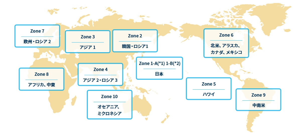日本（Zone 1-A*1、1-B*2）、韓国・ロシア1（Zone2）、アジア 1（Zone 3）、アジア2・ロシア3（Zone 4）、ハワイ（Zone 5）、北米（Zone 6）、欧州・ロシア2（Zone 7）、アフリカ・中東（Zone 8）、中南米（Zone 9）、オセアニア・ミクロネシア（Zone 10）