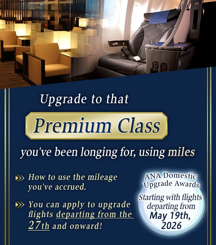 Upgrade to that Premium Class you've been longing for, using miles. How to use the mileage you've accrued. You can apply to upgrade flights departing from the 27th and onward! ANA Domestic Upgrade Awards. Starting with flights departing from May 19th, 2026.