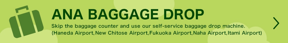 ANA BAGGAGE DROP Skip the baggage counter and use our self-service baggage drop machine. (Haneda Airport, New Chitose Airport, Fukuoka Airport, Naha Airport, Itami Airport)