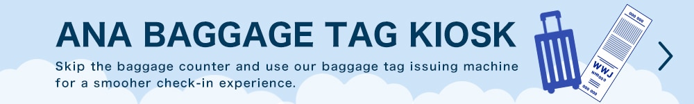 ANA BAGGAGE TAG KIOSK Skip the baggage counter and use our baggage tag issuing machine for a smooher check-in experience.