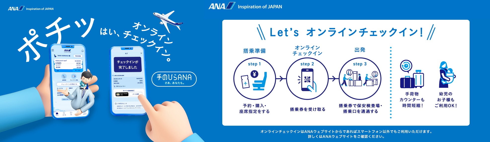 ポチッ はい、オンラインチェックイン。手のひらANAはじまる。Let's オンラインチェックイン! step1「搭乘準備」予約・購入・座席指定をする。step2「オンライン チェックイン」搭乗券を受け取る。step3「出発」搭乗券で保安検査場・搭乗口を通過する。手荷物カウンターも時間短縮!幼児のお子様もご利用OK!オンラインチェックインはANAウェブサイトからであればスマートフォン以外でもご利用いただけます。詳しくはANAウェブサイトをご確認ください。