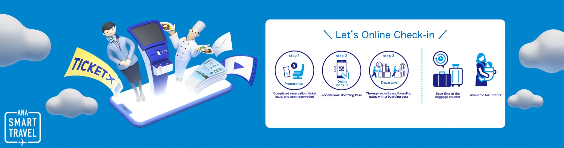 Let's Online Check-in. Step 1. Preparation: Completed reservation, ticket issue, and seat reservation. Step 2. Online Check-in: Receive your Boarding Pass. Step 3. Departure: Through security and boarding gates with a boarding pass. Save time at the baggage counter. Available for infants!