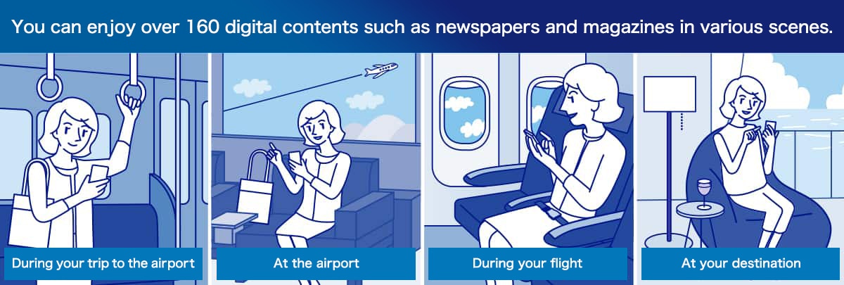 You can enjoy over 160 digital contents such as newspapers and magazines in various scenes. During your trip to the airport At the airport During your flight At your destination