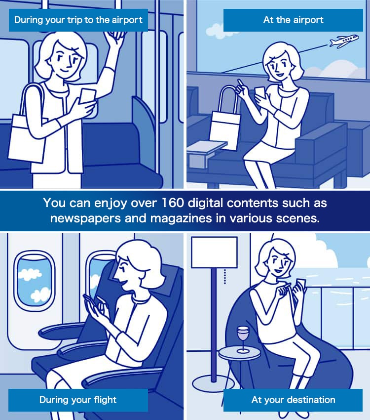 You can enjoy over 160 digital contents such as newspapers and magazines in various scenes. During your trip to the airport At the airport During your flight At your destination