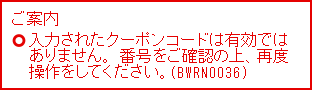 ご案内 入力されたクーポンコードは有効ではありません。番号をご確認の上、再度操作をしてください。（BWRN0036）