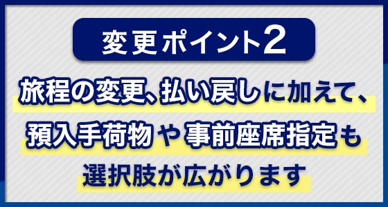 変更ポイント2：旅程の変更、払い戻しに加えて、預入手荷物や事前座席指定も選択肢が広がります