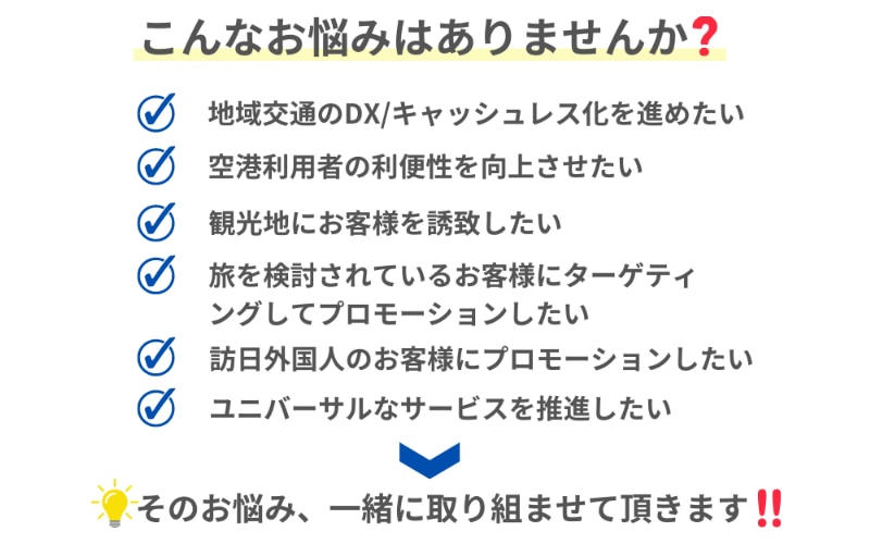 こんなお悩みはありませんか？ 地域交通のDXやキャッシュレス化を進めたい 空港利用者の利便性を向上させたい 観光地にお客様を誘致したい 旅を検討しているお客様にターゲティングしてプロモーションしたい 訪日のお客様にプロモーションしたい ユニバーサルなサービスを推進したい これらのお悩みに、一緒に取り組ませていただきます。