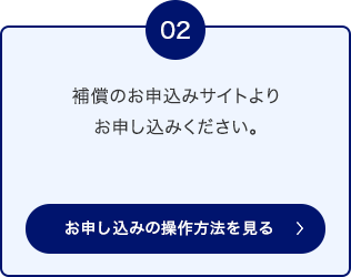 02 補償のお申込みサイトよりお申し込みください。 お申し込みの操作方法を見る