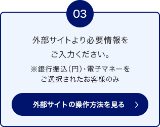 03 外部サイトより必要情報をご入力ください。 ※銀行振込（円）・電子マネーをご選択されたお客様のみ 外部サイトの操作方法を見る