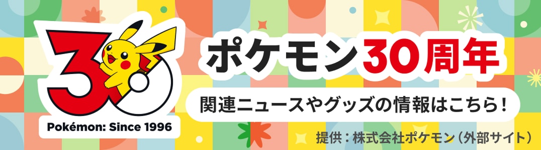 ポケモン30周年 関連ニュースやグッズの情報はこちら 提供：株式会社ポケモン（外部サイト）