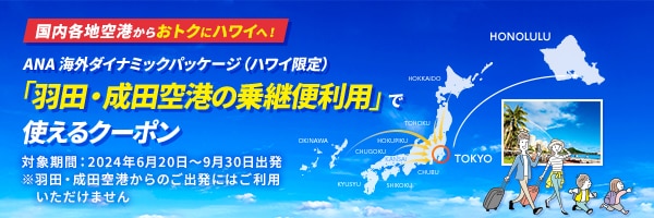 国内各地空港からおトクにハワイへ！ANA 海外ダイナミックパッケージ（ハワイ限定）「羽田・成田空港の乗継便利用」で使えるクーポン 対象期間：2024年6月20日～9月30日出発※羽田・成田空港からのご出発にはご利用いただけません