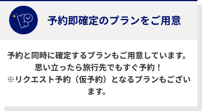 予約即確定のプランをご用意 予約と同時に確定するプランもご用意しています。思い立ったら旅行先でもすぐ予約！※リクエスト予約（仮予約）となるプランもございます。