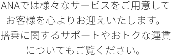 ANAでは様々なサービスをご用意してお客様を心よりお迎えいたします。 搭乗に関するサポートやおトクな運賃についてもご覧ください。