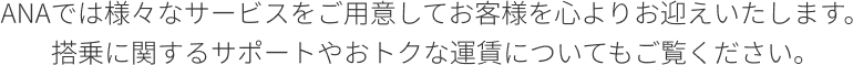 ANAでは様々なサービスをご用意してお客様を心よりお迎えいたします。 搭乗に関するサポートやおトクな運賃についてもご覧ください。