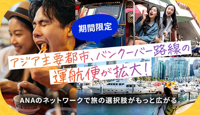 期間限定 アジア主要都市・バンクーバー路線の運航便が拡大！ ANAのネットワークで旅の選択肢がもっと広がる。	
