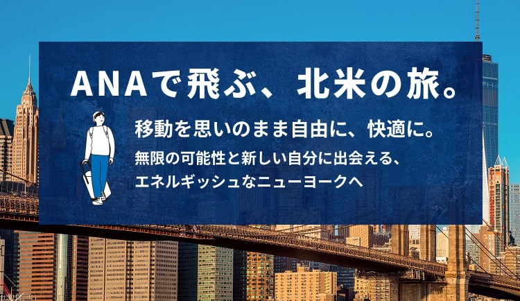 ANAで飛ぶ、北米の旅。 移動を思いのまま自由に、快適に。 無限の可能性と新しい自分に出会える、エネルギッシュなニューヨークへ
