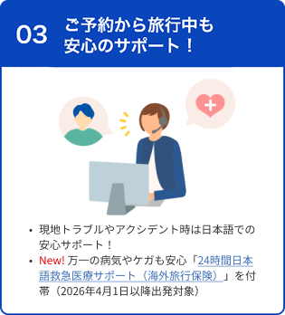 03 ご予約から旅行中も安心のサポート 現地トラブルやアクシデント時は日本語での安心サポート！ New! 万一の病気やケガも安心「24時間日本語救急医療サポート（海外旅行保険）」を付帯（2026年4月1日以降出発対象）