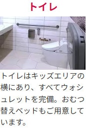 トイレ トイレはキッズエリアの横にあり、すべてウォシュレットを完備。おむつ替えベッドもご用意しています。