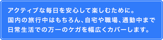 アクティブな毎日を安心して楽しむために。国内の旅行中はもちろん、自宅や職場、通勤中まで日常生活での万一のケガを幅広くカバーします。