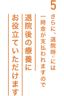 5.さらに、退院時※には一時金が支払われますので退院後の療養にお役立ていただけます