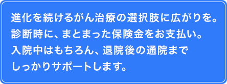 進化を続けるがん治療の選択肢に広がりを。診断時に、まとまった保険金をお支払い。入院中はもちろん、退院後の通院までしっかりサポートします。