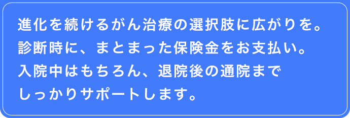 進化を続けるがん治療の選択肢に広がりを。診断時に、まとまった保険金をお支払い。入院中はもちろん、退院後の通院までしっかりサポートします。