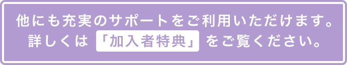 他にも充実のサポートをご利用いただけます。詳しくは「加入者特典」をご覧ください。