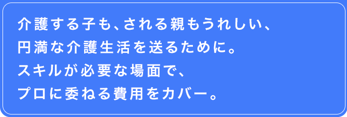 介護する子も、される親もうれしい、円満な介護生活を送るために。スキルが必要な場面で、プロに委ねる費用をカバー。