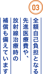 03 全額自己負担となる先進医療費や、放射線治療時の補償も備えています