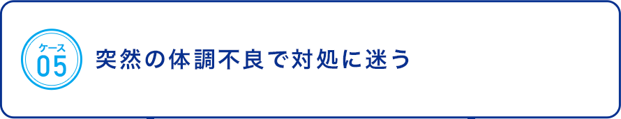 ケース05：突然の体調不良で対処に迷う