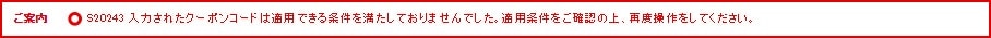 ご案内 S20243 入力されたクーポンコードは適用できる条件を満たしておりませんでした。適用条件をご確認の上、再度操作をしてください。